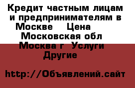 Кредит частным лицам и предпринимателям в Москве. › Цена ­ 10 - Московская обл., Москва г. Услуги » Другие   